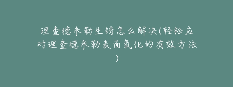 理查德米勒生锈怎么解决(轻松应对理查德米勒表面氧化的有效方法)