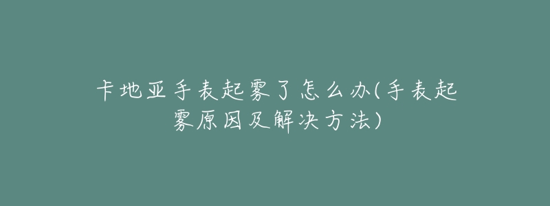 卡地亚手表起雾了怎么办(手表起雾原因及解决方法)