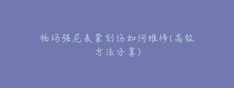 帕玛强尼表蒙划伤如何维修(高效方法分享)