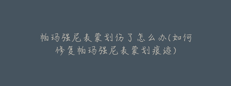 帕玛强尼表蒙划伤了怎么办(如何修复帕玛强尼表蒙划痕迹)