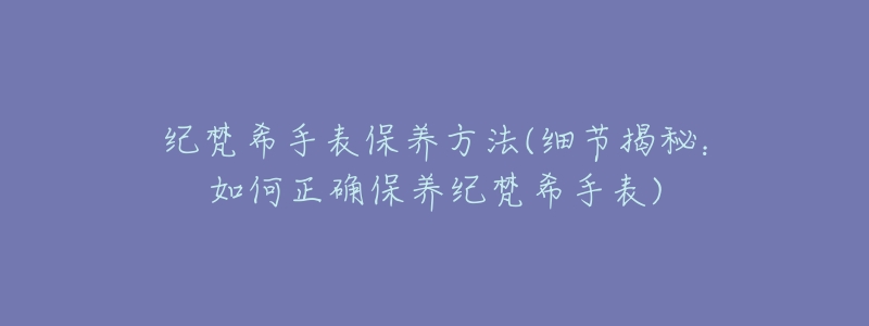 纪梵希手表保养方法(细节揭秘：如何正确保养纪梵希手表)