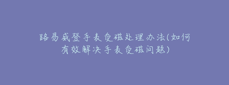 路易威登手表受磁处理办法(如何有效解决手表受磁问题)