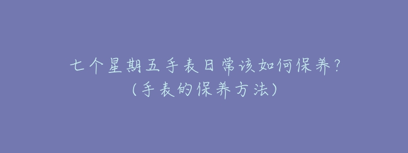 七个星期五手表日常该如何保养？(手表的保养方法)