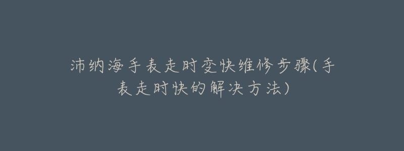 沛纳海手表走时变快维修步骤(手表走时快的解决方法)