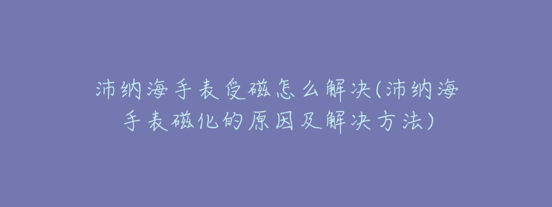 沛纳海手表受磁怎么解决(沛纳海手表磁化的原因及解决方法)