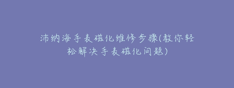 沛纳海手表磁化维修步骤(教你轻松解决手表磁化问题)