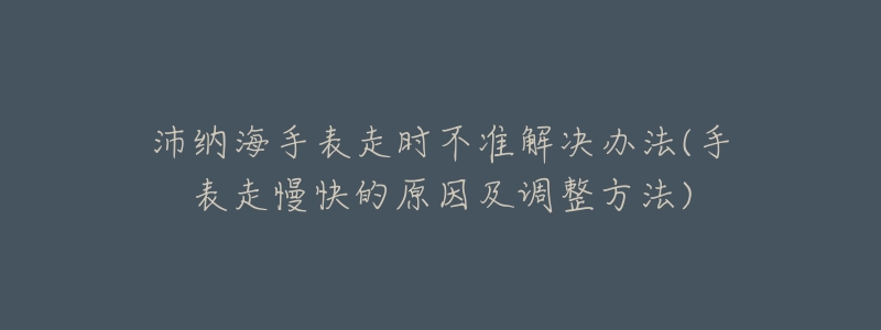 沛纳海手表走时不准解决办法(手表走慢快的原因及调整方法)