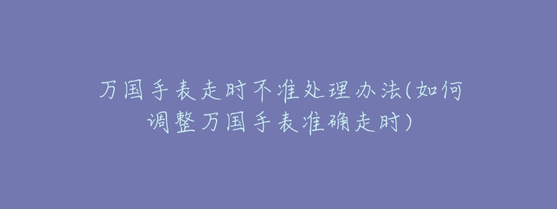 万国手表走时不准处理办法(如何调整万国手表准确走时)