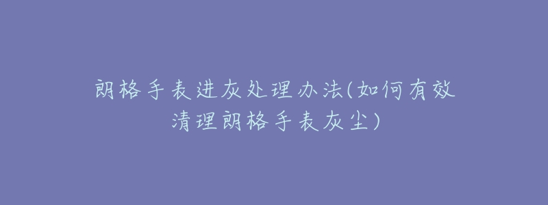 朗格手表进灰处理办法(如何有效清理朗格手表灰尘)