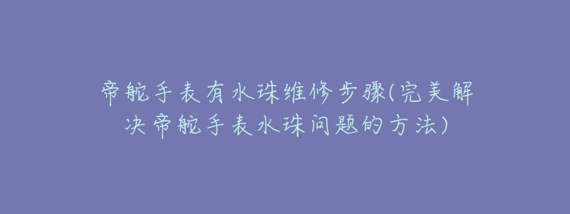 帝舵手表有水珠维修步骤(完美解决帝舵手表水珠问题的方法)