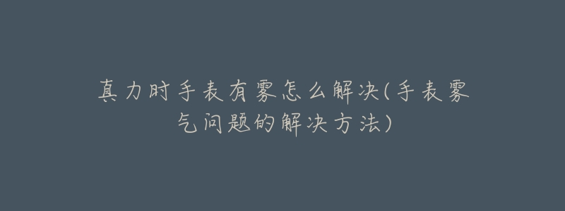 真力时手表有雾怎么解决(手表雾气问题的解决方法)