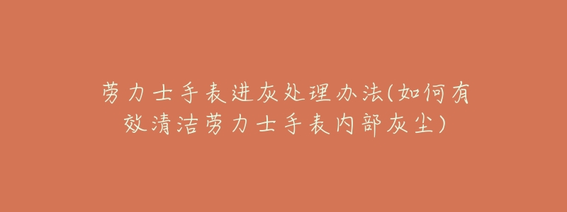 劳力士手表进灰处理办法(如何有效清洁劳力士手表内部灰尘)