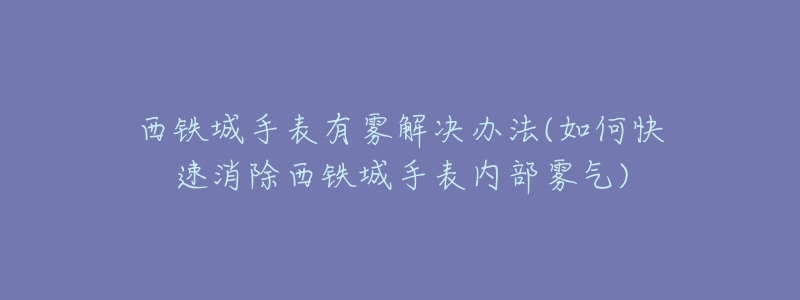 西铁城手表有雾解决办法(如何快速消除西铁城手表内部雾气)