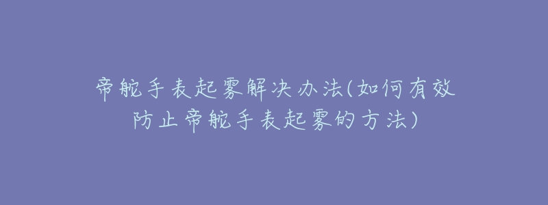 帝舵手表起雾解决办法(如何有效防止帝舵手表起雾的方法)