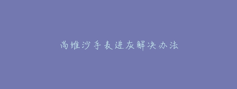 尚维沙手表进灰解决办法