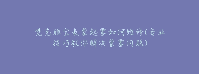 梵克雅宝表蒙起雾如何维修(专业技巧教你解决蒙雾问题)