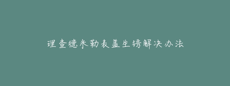 理查德米勒表盖生锈解决办法