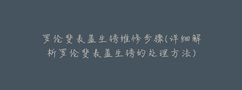 罗伦斐表盖生锈维修步骤(详细解析罗伦斐表盖生锈的处理方法)