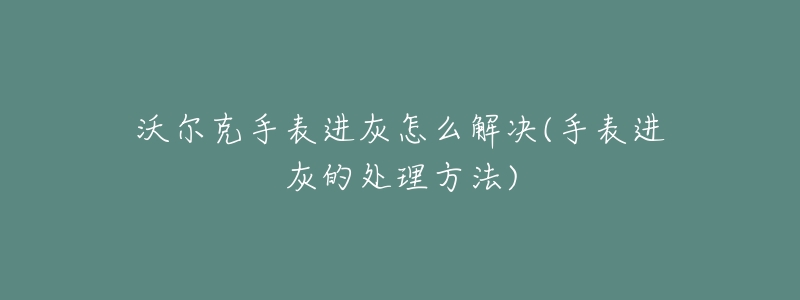 沃尔克手表进灰怎么解决(手表进灰的处理方法)