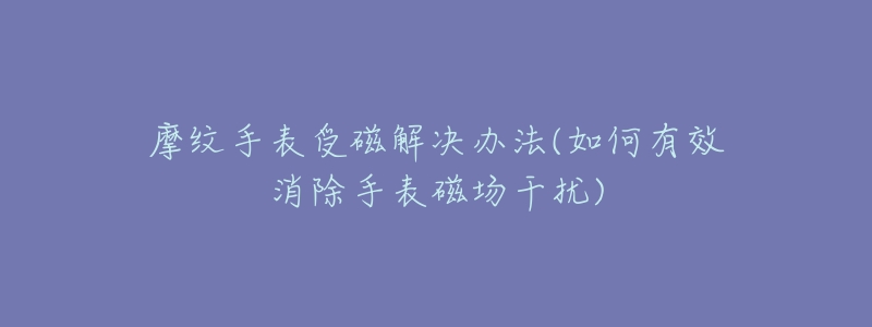 摩纹手表受磁解决办法(如何有效消除手表磁场干扰)