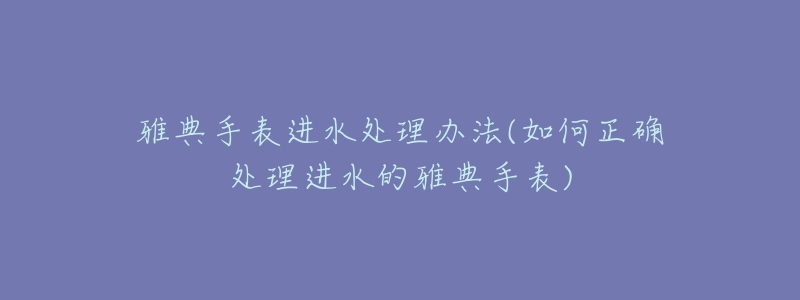 雅典手表进水处理办法(如何正确处理进水的雅典手表)