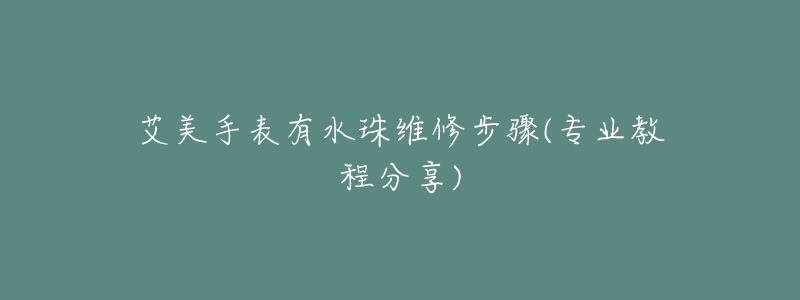 艾美手表有水珠维修步骤(专业教程分享)