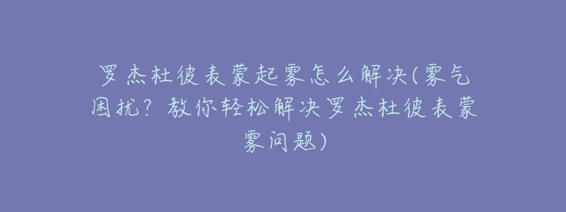 罗杰杜彼表蒙起雾怎么解决(雾气困扰？教你轻松解决罗杰杜彼表蒙雾问题)