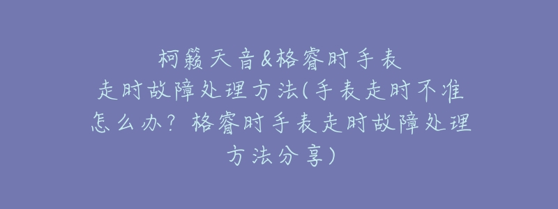 柯籁天音&格睿时手表走时故障处理方法(手表走时不准怎么办？格睿时手表走时故障处理方法分享)