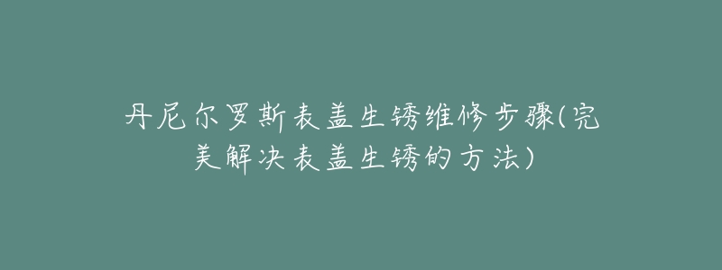 丹尼尔罗斯表盖生锈维修步骤(完美解决表盖生锈的方法)