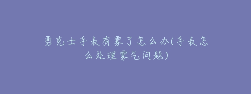 勇克士手表有雾了怎么办(手表怎么处理雾气问题)