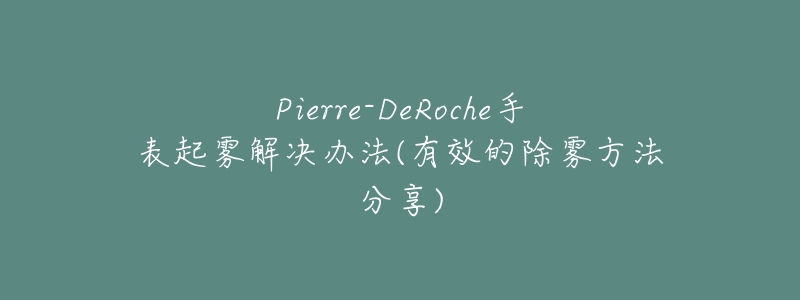 Pierre-DeRoche手表起雾解决办法(有效的除雾方法分享)