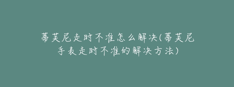 蒂芙尼走时不准怎么解决(蒂芙尼手表走时不准的解决方法)