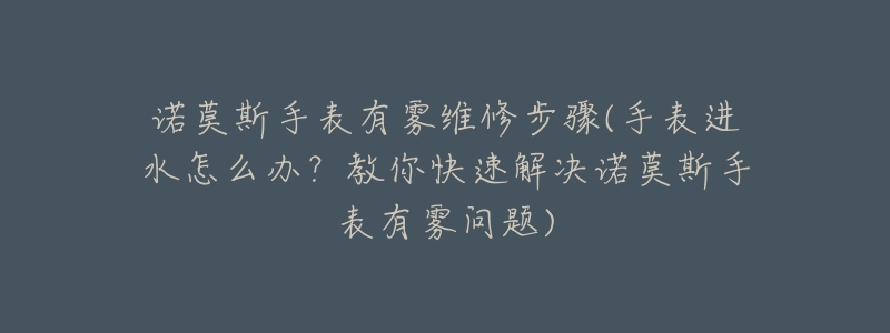 诺莫斯手表有雾维修步骤(手表进水怎么办？教你快速解决诺莫斯手表有雾问题)