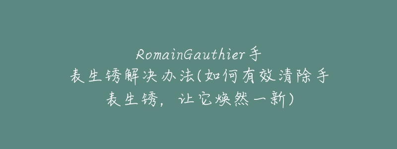 RomainGauthier手表生锈解决办法(如何有效清除手表生锈，让它焕然一新)