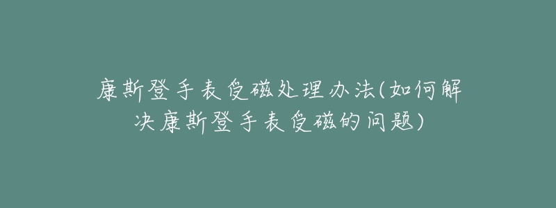 康斯登手表受磁处理办法(如何解决康斯登手表受磁的问题)