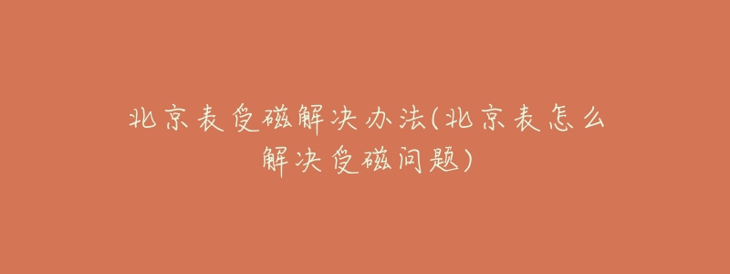 北京表受磁解决办法(北京表怎么解决受磁问题)