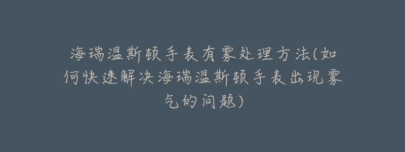 海瑞温斯顿手表有雾处理方法(如何快速解决海瑞温斯顿手表出现雾气的问题)