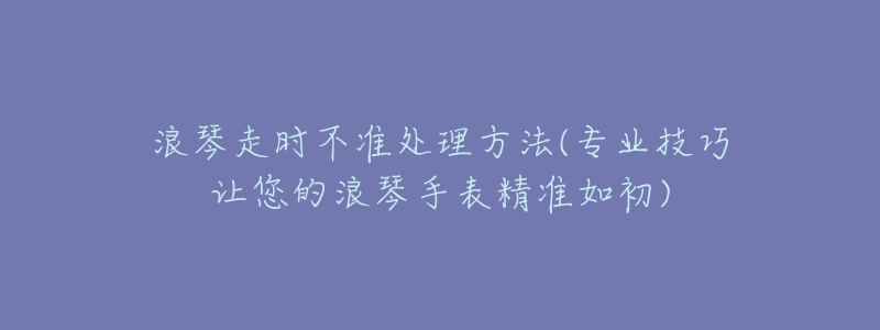 浪琴走时不准处理方法(专业技巧让您的浪琴手表精准如初)