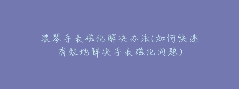 浪琴手表磁化解决办法(如何快速有效地解决手表磁化问题)