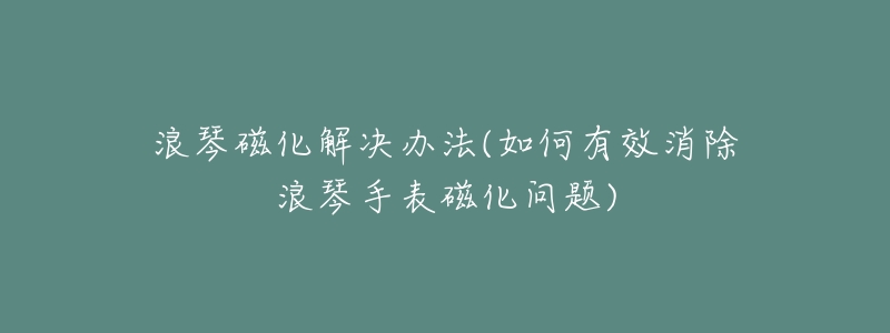 浪琴磁化解决办法(如何有效消除浪琴手表磁化问题)