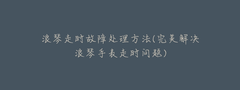 浪琴走时故障处理方法(完美解决浪琴手表走时问题)