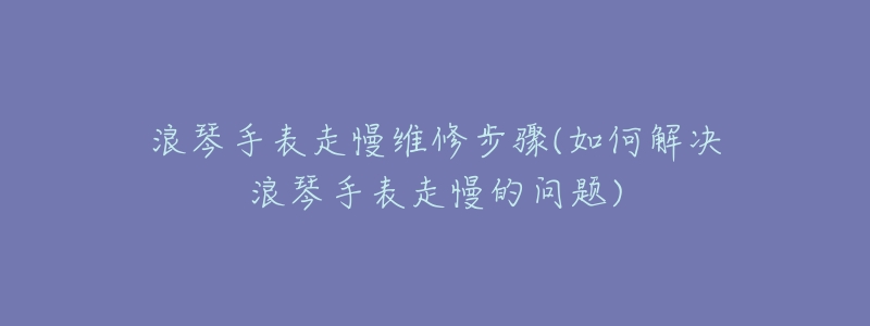 浪琴手表走慢维修步骤(如何解决浪琴手表走慢的问题)