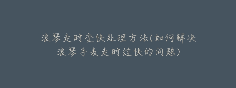 浪琴走时变快处理方法(如何解决浪琴手表走时过快的问题)