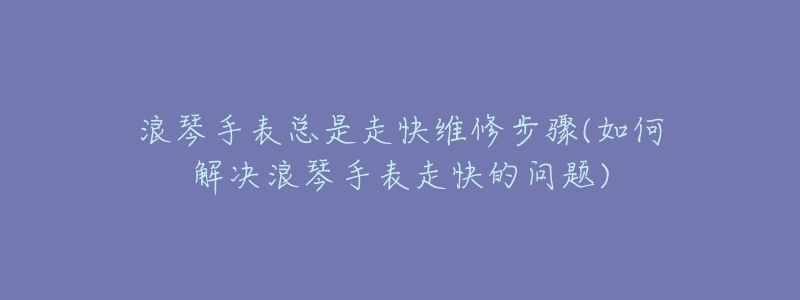 浪琴手表总是走快维修步骤(如何解决浪琴手表走快的问题)