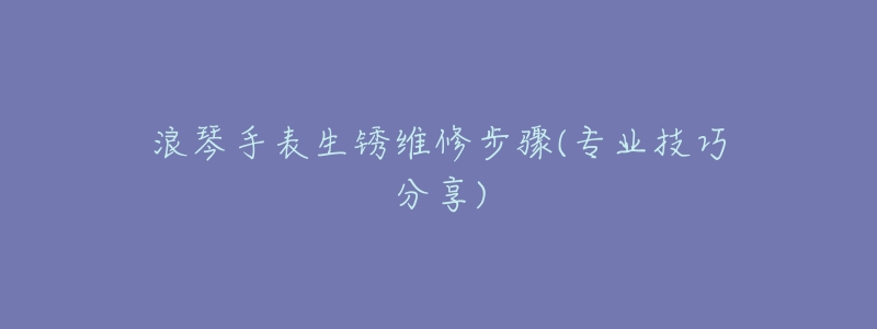 浪琴手表生锈维修步骤(专业技巧分享)