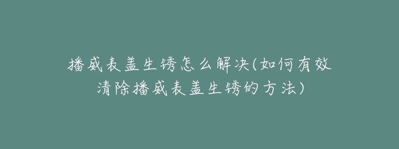 播威表盖生锈怎么解决(如何有效清除播威表盖生锈的方法)