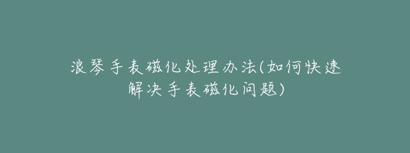 浪琴手表磁化处理办法(如何快速解决手表磁化问题)