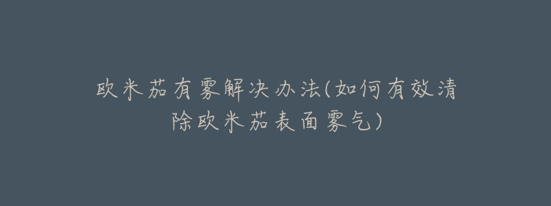 欧米茄有雾解决办法(如何有效清除欧米茄表面雾气)