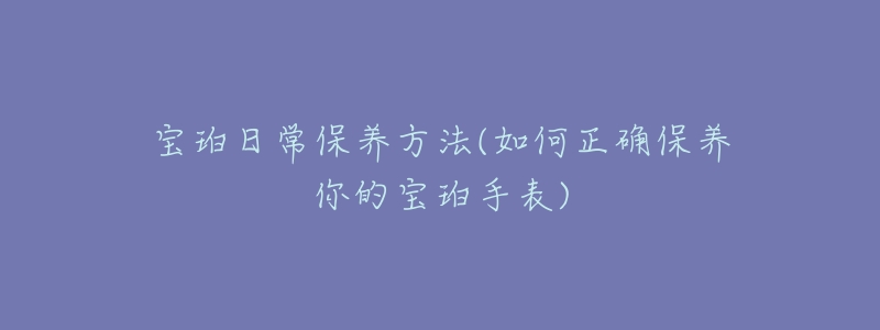 宝珀日常保养方法(如何正确保养你的宝珀手表)