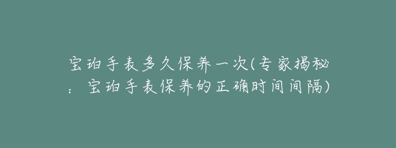 宝珀手表多久保养一次(专家揭秘：宝珀手表保养的正确时间间隔)